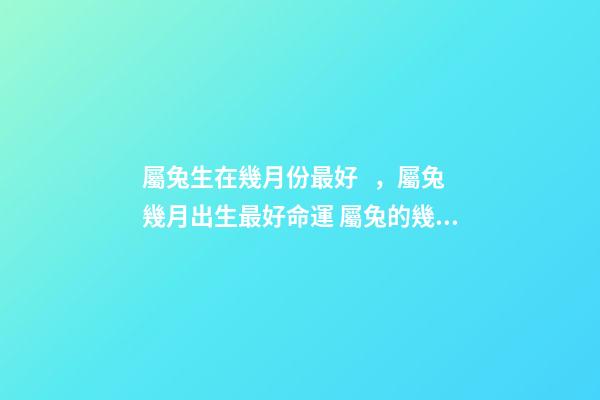 屬兔生在幾月份最好，屬兔幾月出生最好命運 屬兔的幾月出生好命 屬兔哪個月份出生命好
